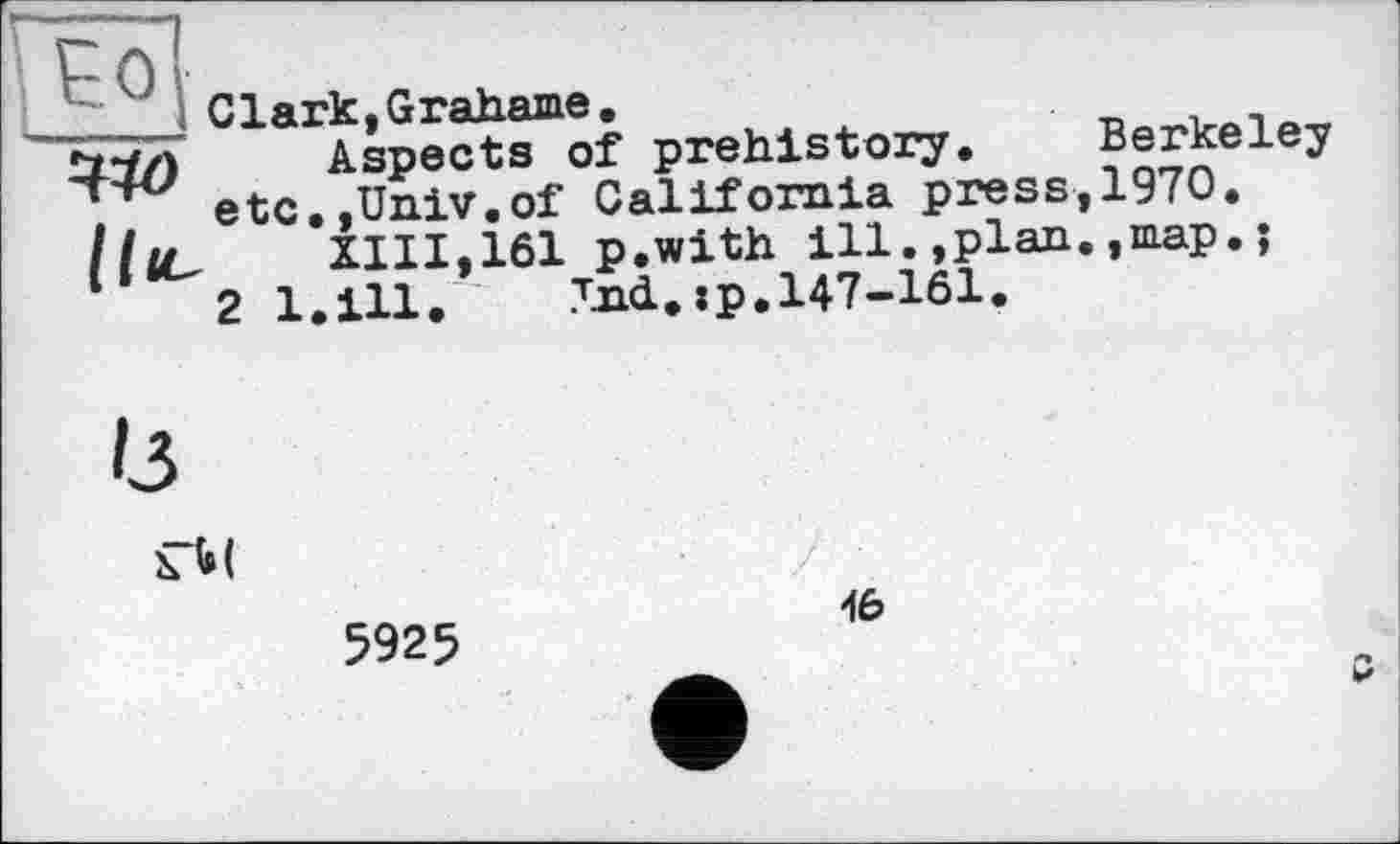 ﻿
Clark, Grahame.
ttf) Aspects of prehistory. Berkeley .	etc.,Univ.of California press,1970.
XIII,161 p.with illplan.,map.;
2 1.111. Txd.xp.147-161.
Із
ГМ
5925
46